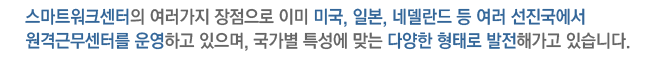 스마트워크센터의 여러가지 장점으로 이미 미국, 일본, 네델란드, 등 여러 선진국에서 원격근무센터를 운영하고 있으며, 국가별 특성에 맞는 다양한 형태로 발전해가고 있습니다.