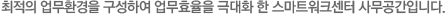 최적의 업무환경을 구성하여 업무효율을 극대화 한 스마트워크센터 사무공간입니다.